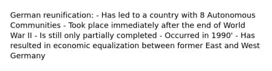 German reunification: - Has led to a country with 8 Autonomous Communities - Took place immediately after the end of World War II - Is still only partially completed - Occurred in 1990' - Has resulted in economic equalization between former East and West Germany