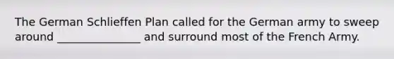 The German Schlieffen Plan called for the German army to sweep around _______________ and surround most of the French Army.