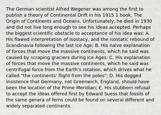 The German scientist Alfred Wegener was among the first to publish a theory of Continental Drift in his 1915 1 book, The Origin of Continents and Oceans. Unfortunately, he died in 1930 and did not live long enough to see his ideas accepted. Perhaps the biggest scientific obstacle to acceptance of his idea was: A. His flawed interpretation of Isostacy, and the isostatic rebound of Scandinavia following the last Ice Age; B. His naive explanation of forces that move the massive continents, which he said was caused by scraping graciers during Ice Ages; C. His explanation of forces that move the massive continents, which he said was centrifugal force from the Earth's rotation, which drives what he called "the continents' flight from the poles"; D. His dogged insistence that Germany, not Greenwich, England, should have been the location of the Prime Meridian; E. His stubborn refusal to accept the ideas offered first by Edward Suess that fossils of the same genera of ferns could be found on several different and widely separated continents.