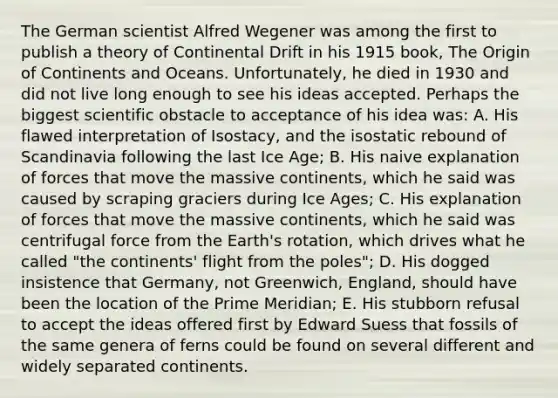 The German scientist Alfred Wegener was among the first to publish a theory of Continental Drift in his 1915 book, The Origin of Continents and Oceans. Unfortunately, he died in 1930 and did not live long enough to see his ideas accepted. Perhaps the biggest scientific obstacle to acceptance of his idea was: A. His flawed interpretation of Isostacy, and the isostatic rebound of Scandinavia following the last Ice Age; B. His naive explanation of forces that move the massive continents, which he said was caused by scraping graciers during Ice Ages; C. His explanation of forces that move the massive continents, which he said was centrifugal force from the Earth's rotation, which drives what he called "the continents' flight from the poles"; D. His dogged insistence that Germany, not Greenwich, England, should have been the location of the Prime Meridian; E. His stubborn refusal to accept the ideas offered first by Edward Suess that fossils of the same genera of ferns could be found on several different and widely separated continents.