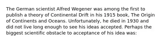 The German scientist Alfred Wegener was among the first to publish a theory of Continental Drift in his 1915 book, The Origin of Continents and Oceans. Unfortunately, he died in 1930 and did not live long enough to see his ideas accepted. Perhaps the biggest scientific obstacle to acceptance of his idea was: