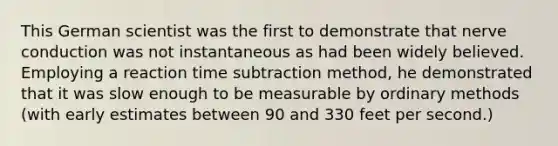 This German scientist was the first to demonstrate that nerve conduction was not instantaneous as had been widely believed. Employing a reaction time subtraction method, he demonstrated that it was slow enough to be measurable by ordinary methods (with early estimates between 90 and 330 feet per second.)