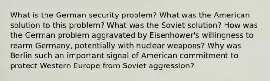 What is the German security problem? What was the American solution to this problem? What was the Soviet solution? How was the German problem aggravated by Eisenhower's willingness to rearm Germany, potentially with nuclear weapons? Why was Berlin such an important signal of American commitment to protect Western Europe from Soviet aggression?