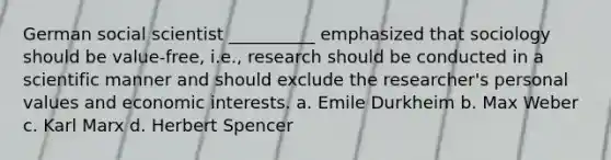 German social scientist __________ emphasized that sociology should be value-free, i.e., research should be conducted in a scientific manner and should exclude the researcher's personal values and economic interests. a. Emile Durkheim b. Max Weber c. Karl Marx d. Herbert Spencer