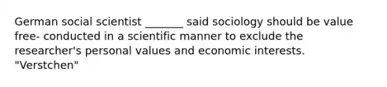 German social scientist _______ said sociology should be value free- conducted in a scientific manner to exclude the researcher's personal values and economic interests. "Verstchen"