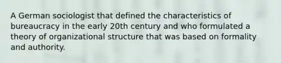 A German sociologist that defined the characteristics of bureaucracy in the early 20th century and who formulated a theory of organizational structure that was based on formality and authority.