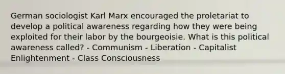 German sociologist Karl Marx encouraged the proletariat to develop a political awareness regarding how they were being exploited for their labor by the bourgeoisie. What is this political awareness called? - Communism - Liberation - Capitalist Enlightenment - Class Consciousness