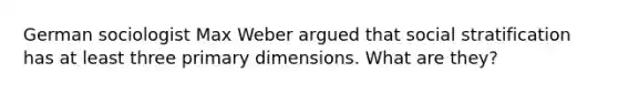 German sociologist Max Weber argued that social stratification has at least three primary dimensions. What are they?