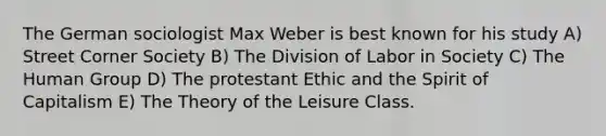 The German sociologist Max Weber is best known for his study A) Street Corner Society B) The Division of Labor in Society C) The Human Group D) The protestant Ethic and the Spirit of Capitalism E) The Theory of the Leisure Class.