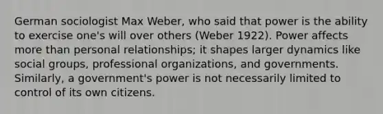 German sociologist Max Weber, who said that power is the ability to exercise one's will over others (Weber 1922). Power affects <a href='https://www.questionai.com/knowledge/keWHlEPx42-more-than' class='anchor-knowledge'>more than</a> personal relationships; it shapes larger dynamics like <a href='https://www.questionai.com/knowledge/ktC4lbKwl5-social-groups' class='anchor-knowledge'>social groups</a>, professional organizations, and governments. Similarly, a government's power is not necessarily limited to control of its own citizens.