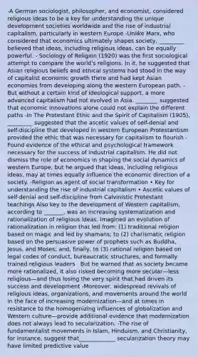 -A German sociologist, philosopher, and economist, considered religious ideas to be a key for understanding the unique development societies worldwide and the rise of industrial capitalism, particularly in western Europe -Unlike Marx, who considered that economics ultimately shapes society, _________ believed that ideas, including religious ideas, can be equally powerful. - Sociology of Religion (1920) was the first sociological attempt to compare the world's religions. In it, he suggested that Asian religious beliefs and ethical systems had stood in the way of capitalist economic growth there and had kept Asian economies from developing along the western European path. -But without a certain kind of ideological support, a more advanced capitalism had not evolved in Asia. ________ suggested that economic innovations alone could not explain the different paths -In The Protestant Ethic and the Spirit of Capitalism (1905), _________ suggested that the ascetic values of self-denial and self-discipline that developed in western European Protestantism provided the ethic that was necessary for capitalism to flourish - Found evidence of the ethical and psychological framework necessary for the success of industrial capitalism. He did not dismiss the role of economics in shaping the social dynamics of western Europe, but he argued that ideas, including religious ideas, may at times equally influence the economic direction of a society. -Religion as agent of social transformation • Key for understanding the rise of industrial capitalism • Ascetic values of self-denial and self-discipline from Calvinistic Protestant teachings Also key to the development of Western capitalism, according to _______, was an increasing systematization and rationalization of religious ideas. Imagined an evolution of rationalization in religion that led from: (1) traditional religion based on magic and led by shamans; to (2) charismatic religion based on the persuasive power of prophets such as Buddha, Jesus, and Moses; and, finally, to (3) rational religion based on legal codes of conduct, bureaucratic structures, and formally trained religious leaders . But he warned that as society became more rationalized, it also risked becoming more secular—less religious—and thus losing the very spirit that had driven its success and development -Moreover, widespread revivals of religious ideas, organizations, and movements around the world in the face of increasing modernization—and at times in resistance to the homogenizing influences of globalization and Western culture—provide additional evidence that modernization does not always lead to secularization. -The rise of fundamentalist movements in Islam, Hinduism, and Christianity, for instance, suggest that_____________ secularization theory may have limited predictive value