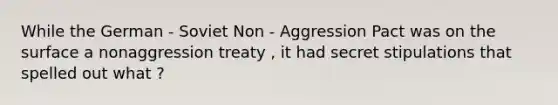 While the German - Soviet Non - Aggression Pact was on the surface a nonaggression treaty , it had secret stipulations that spelled out what ?