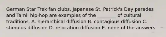 German Star Trek fan clubs, Japanese St. Patrick's Day parades and Tamil hip-hop are examples of the ________ of cultural traditions. A. hierarchical diffusion B. contagious diffusion C. stimulus diffusion D. relocation diffusion E. none of the answers