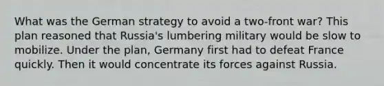 What was the German strategy to avoid a two-front war? This plan reasoned that Russia's lumbering military would be slow to mobilize. Under the plan, Germany first had to defeat France quickly. Then it would concentrate its forces against Russia.