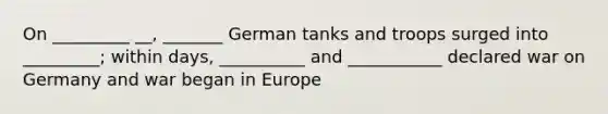 On _________ __, _______ German tanks and troops surged into _________; within days, __________ and ___________ declared war on Germany and war began in Europe