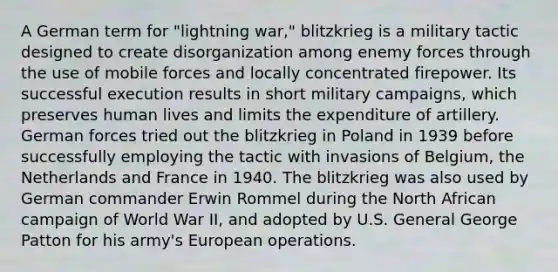 A German term for "lightning war," blitzkrieg is a military tactic designed to create disorganization among enemy forces through the use of mobile forces and locally concentrated firepower. Its successful execution results in short military campaigns, which preserves human lives and limits the expenditure of artillery. German forces tried out the blitzkrieg in Poland in 1939 before successfully employing the tactic with invasions of Belgium, the Netherlands and France in 1940. The blitzkrieg was also used by German commander Erwin Rommel during the North African campaign of World War II, and adopted by U.S. General George Patton for his army's European operations.