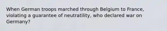 When German troops marched through Belgium to France, violating a guarantee of neutratility, who declared war on Germany?