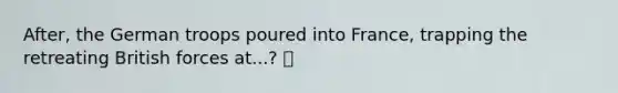 After, the German troops poured into France, trapping the retreating British forces at...? 🍍