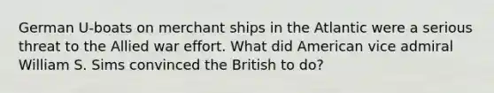 German U-boats on merchant ships in the Atlantic were a serious threat to the Allied war effort. What did American vice admiral William S. Sims convinced the British to do?