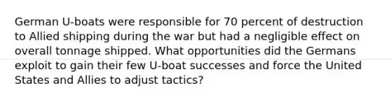 German U-boats were responsible for 70 percent of destruction to Allied shipping during the war but had a negligible effect on overall tonnage shipped. What opportunities did the Germans exploit to gain their few U-boat successes and force the United States and Allies to adjust tactics?