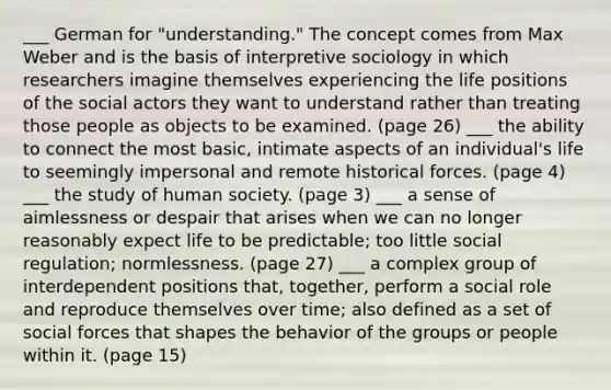 ___ German for "understanding." The concept comes from Max Weber and is the basis of interpretive sociology in which researchers imagine themselves experiencing the life positions of the social actors they want to understand rather than treating those people as objects to be examined. (page 26) ___ the ability to connect the most basic, intimate aspects of an individual's life to seemingly impersonal and remote historical forces. (page 4) ___ the study of human society. (page 3) ___ a sense of aimlessness or despair that arises when we can no longer reasonably expect life to be predictable; too little social regulation; normlessness. (page 27) ___ a complex group of interdependent positions that, together, perform a social role and reproduce themselves over time; also defined as a set of social forces that shapes the behavior of the groups or people within it. (page 15)