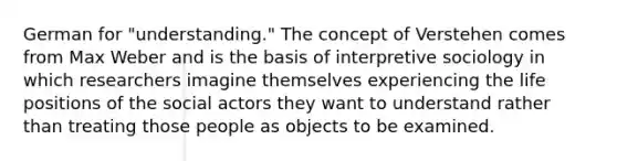 German for "understanding." The concept of Verstehen comes from Max Weber and is the basis of interpretive sociology in which researchers imagine themselves experiencing the life positions of the social actors they want to understand rather than treating those people as objects to be examined.