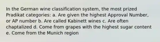 In the German wine classification system, the most prized Pradikat categories: a. Are given the highest Approval Number, or AP number b. Are called Kabinett wines c. Are often chaptalized d. Come from grapes with the highest sugar content e. Come from the Munich region