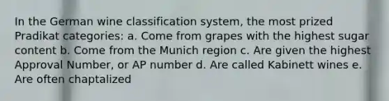 In the German wine classification system, the most prized Pradikat categories: a. Come from grapes with the highest sugar content b. Come from the Munich region c. Are given the highest Approval Number, or AP number d. Are called Kabinett wines e. Are often chaptalized