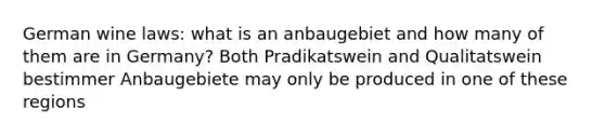 German wine laws: what is an anbaugebiet and how many of them are in Germany? Both Pradikatswein and Qualitatswein bestimmer Anbaugebiete may only be produced in one of these regions