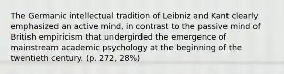 The Germanic intellectual tradition of Leibniz and Kant clearly emphasized an active mind, in contrast to the passive mind of British empiricism that undergirded the emergence of mainstream academic psychology at the beginning of the twentieth century. (p. 272, 28%)