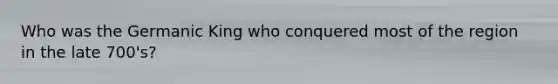 Who was the Germanic King who conquered most of the region in the late 700's?