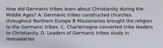 How did Germanic tribes learn about Christianity during the Middle Ages? A. Germanic tribes constructed churches throughout Northern Europe B Missionaries brought the religion to the Germanic tribes. C. Charlemagne converted tribe leaders to Christianity. D. Leaders of Germanic tribes study in monasteries