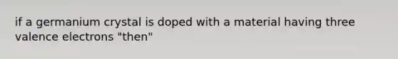 if a germanium crystal is doped with a material having three valence electrons "then"