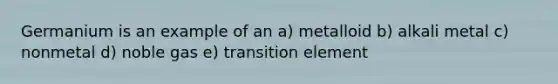 Germanium is an example of an a) metalloid b) alkali metal c) nonmetal d) noble gas e) transition element