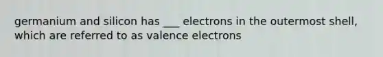 germanium and silicon has ___ electrons in the outermost shell, which are referred to as valence electrons