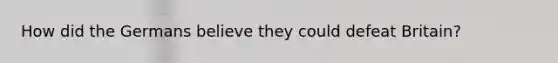 How did the Germans believe they could defeat Britain?