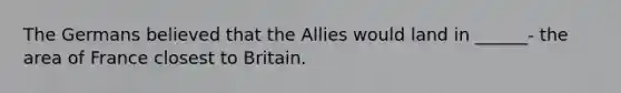 The Germans believed that the Allies would land in ______- the area of France closest to Britain.