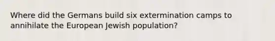 Where did the Germans build six extermination camps to annihilate the European Jewish population?