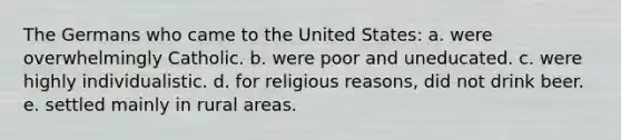 The Germans who came to the United States: a. were overwhelmingly Catholic. b. were poor and uneducated. c. were highly individualistic. d. for religious reasons, did not drink beer. e. settled mainly in rural areas.