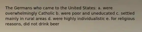 The Germans who came to the United States: a. were overwhelmingly Catholic b. were poor and uneducated c. settled mainly in rural areas d. were highly individualistic e. for religious reasons, did not drink beer