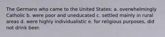 The Germans who came to the United States: a. overwhelmingly Catholic b. were poor and uneducated c. settled mainly in rural areas d. were highly individualistic e. for religious purposes, did not drink beer.