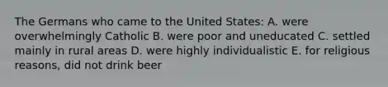 The Germans who came to the United States: A. were overwhelmingly Catholic B. were poor and uneducated C. settled mainly in rural areas D. were highly individualistic E. for religious reasons, did not drink beer