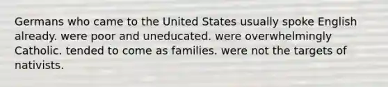 Germans who came to the United States usually spoke English already. were poor and uneducated. were overwhelmingly Catholic. tended to come as families. were not the targets of nativists.