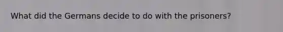 What did the Germans decide to do with the prisoners?