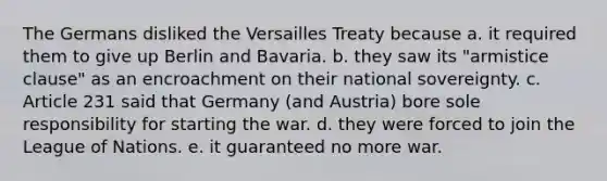 The Germans disliked the Versailles Treaty because a. it required them to give up Berlin and Bavaria. b. they saw its "armistice clause" as an encroachment on their national sovereignty. c. Article 231 said that Germany (and Austria) bore sole responsibility for starting the war. d. they were forced to join the League of Nations. e. it guaranteed no more war.