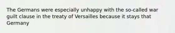 The Germans were especially unhappy with the so-called war guilt clause in the treaty of Versailles because it stays that Germany