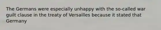 The Germans were especially unhappy with the so-called war guilt clause in the treaty of Versailles because it stated that Germany