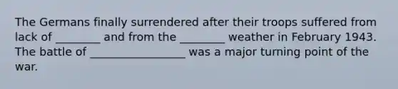 The Germans finally surrendered after their troops suffered from lack of ________ and from the ________ weather in February 1943. The battle of _________________ was a major turning point of the war.