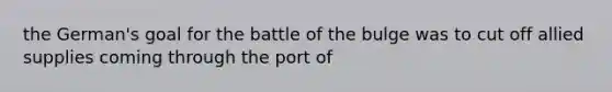 the German's goal for the battle of the bulge was to cut off allied supplies coming through the port of