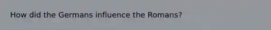 How did the Germans influence the Romans?